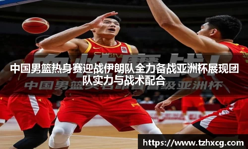 中国男篮热身赛迎战伊朗队全力备战亚洲杯展现团队实力与战术配合